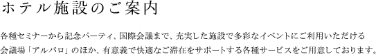 ホテル施設のご案内 各種セミナーから記念パーティ、国際会議まで、充実した施設で多彩なイベントにご利用いただける
会議場「アルバロ」のほか、有意義で快適なご滞在をサポートする各種サービスをご用意しております。