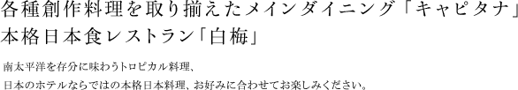 各種創作料理を取り揃えたインターナショナル・レストラン「キャピタナ」に、本格日本食レストラン｢白梅｣。南太平洋を存分に味わうトロピカル料理、日本のホテルならではの本格日本料理、お好みに合わせてお楽しみください。